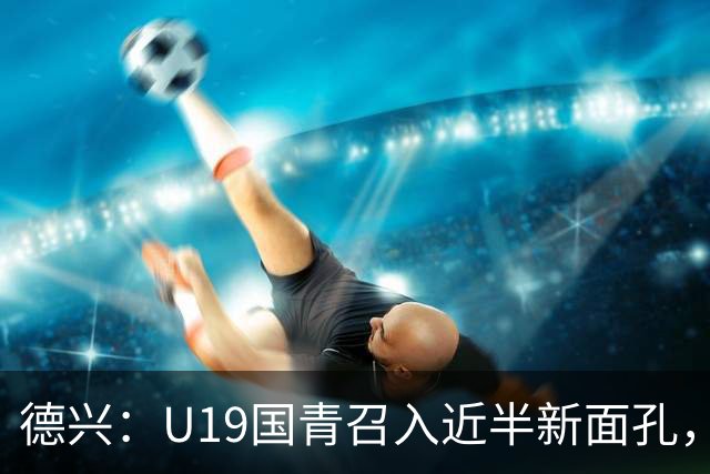 德兴：U19国青召入近半新面孔，邀约印尼国青队来华热身两场